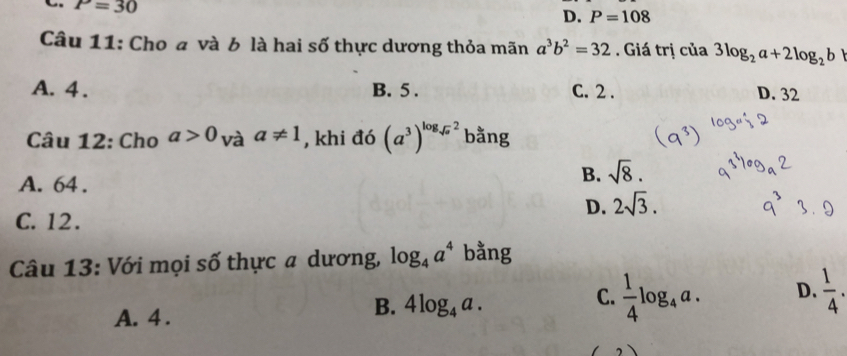 P=30
D. P=108
Câu 11: Cho a và b là hai số thực dương thỏa mãn a^3b^2=32. Giá trị của 3log _2a+2log _2b
A. 4. B. 5. C. 2.
D. 32
Câu 12: Cho a>0 và a!= 1 , khi đó (a^3)^log _sqrt(a)2 bằng
A. 64.
B. sqrt(8).
D. 2sqrt(3).
C. 12.
Câu 13: Với mọi số thực a dương, log _4a^4 bằng
A. 4.
B. 4log _4a.
C.  1/4 log _4a. D.  1/4 .