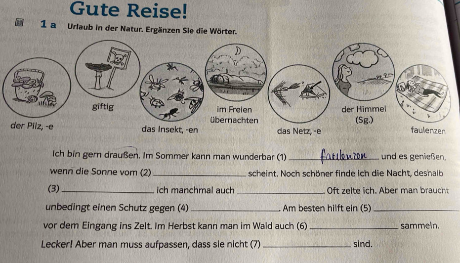 Gute Reise! 
1 a Urlaub in der Natur. Ergänzen Sie die Wörter. 
Ich bin gern draußen. Im Sommer kann man wunderbar (1) _und es genießen, 
wenn die Sonne vom (2) _scheint. Noch schöner finde ich die Nacht, deshalb 
(3) _ich manchmal auch _Oft zelte ich. Aber man braucht 
unbedingt einen Schutz gegen (4) _Am besten hilft ein (5)_ 
vor dem Eingang ins Zelt. Im Herbst kann man im Wald auch (6) _sammeln. 
Lecker! Aber man muss aufpassen, dass sie nicht (7) _sind.