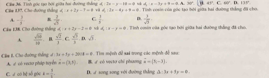 Câu 36, Tính góc tạo bởi giữa hai đường thẳng d_1:2x-y-10=0 và d_2:x-3y+9=0.A.30°. B. 45°. C. 60°. D. 135°. 
Câu 137. Cho đường thẳng d_1:x+2y-7=0 và d_2:2x-4y+9=0. Tính cosin của góc tạo bởi giữa hai đường thẳng đã cho.
A. - 3/5 . B.  2/sqrt(5) · C.  3/5 · D.  3/sqrt(5) ·
Câu 138, Cho đường thẳng d_1:x+2y-2=0 và d_2:x-y=0. Tính cosin của góc tạo bởi giữa hai đường thẳng đã cho.
A.  sqrt(10)/10 . B.  sqrt(2)/3 . C.  sqrt(3)/3 . D. sqrt(3). 
Câu 1. Cho đường thắng ơ : 3x+5y+2018=0. Tìm mệnh đề sai trong các mệnh đề sau:
A. a có vectơ pháp tuyến vector n=(3;5). B. d có vectơ chỉ phương vector u=(5;-3).
C. đ có hệ số góc k= 5/3 . D. a song song với đường thẳng △ :3x+5y=0.