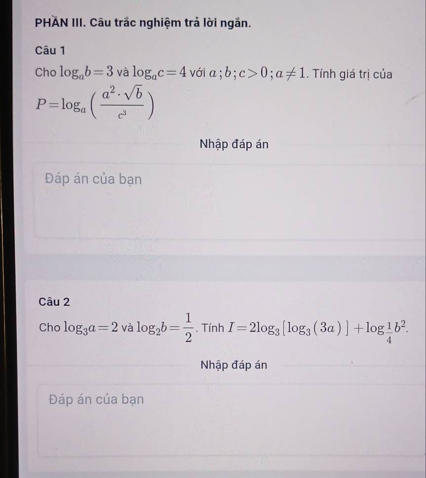 PHAN III. Câu trắc nghiệm trả lời ngắn. 
Câu 1 
Cho log _ab=3 và log _ac=4 với a; b; c>0; a!= 1. Tính giá trị của
P=log _a( a^2· sqrt(b)/c^3 )
Nhập đáp án 
Đáp án của bạn 
Câu 2 
Cho log _3a=2 và log _2b= 1/2 . Tính I=2log _3[log _3(3a)]+log  1/4 b^2. 
Nhập đáp án 
Đáp án của bạn