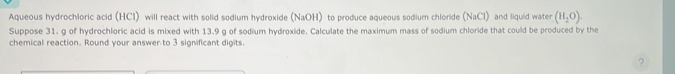 Aqueous hydrochloric acid (HCl) will react with solid sodium hydroxide (NaOH) to produce aqueous sodium chloride (NaCl) and liquid water (H_2O). 
Suppose 31. g of hydrochloric acid is mixed with 13.9 g of sodium hydroxide. Calculate the maximum mass of sodium chloride that could be produced by the 
chemical reaction. Round your answer to 3 significant digits. 
?