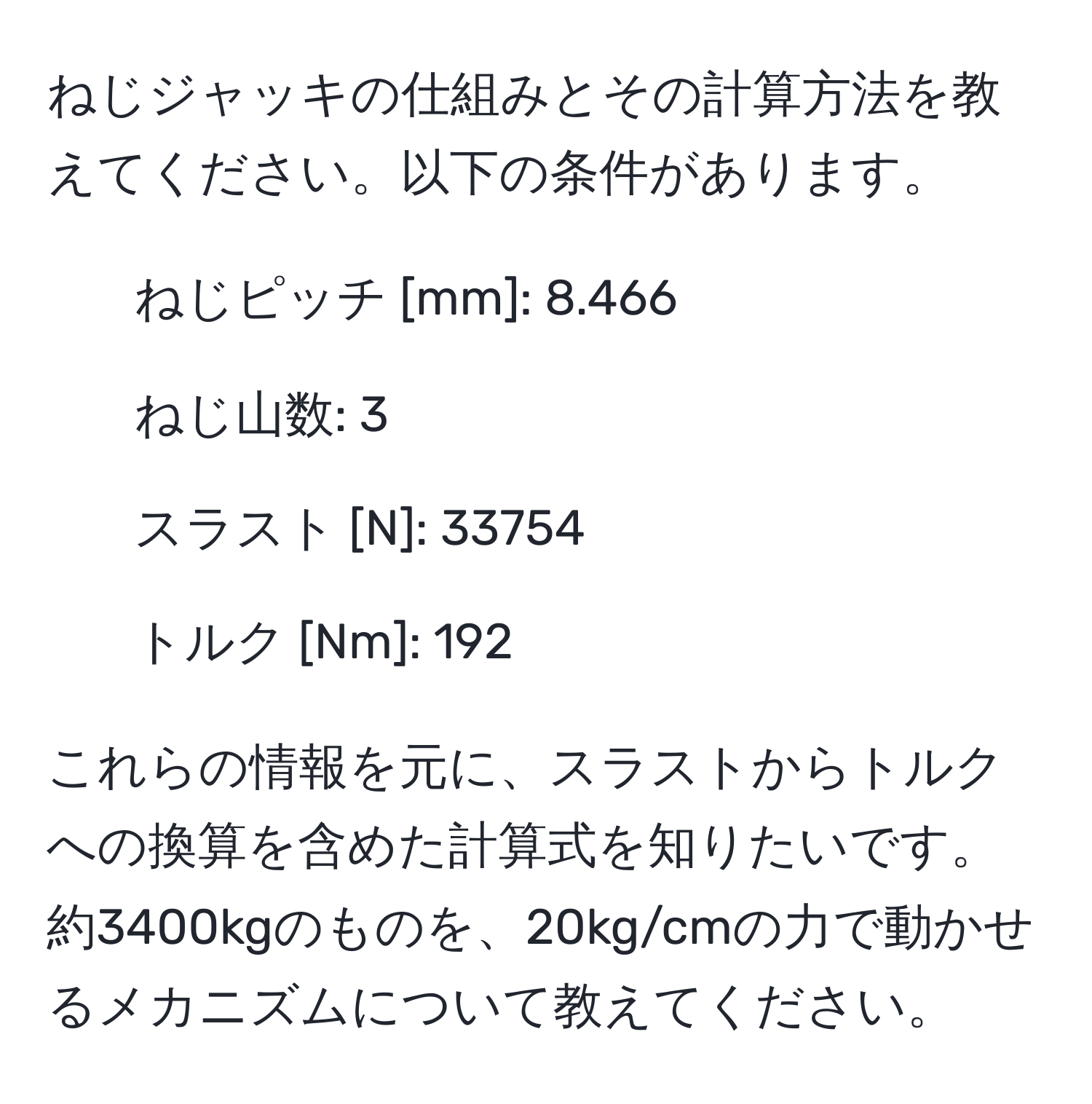 ねじジャッキの仕組みとその計算方法を教えてください。以下の条件があります。  
- ねじピッチ [mm]: 8.466  
- ねじ山数: 3  
- スラスト [N]: 33754  
- トルク [Nm]: 192  

これらの情報を元に、スラストからトルクへの換算を含めた計算式を知りたいです。約3400kgのものを、20kg/cmの力で動かせるメカニズムについて教えてください。