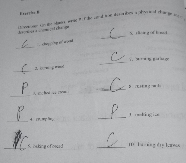 Directions: On the blanks, write P if the condition describes a physical change and C 
_ 
describes a chemical change 
6. slicing of bread 
_ 
1. chopping of wood 
_ 
7. burning garbage 
_ 
2. burning wood 
_ 
8. rusting nails 
_ 
3. meIted ice cream 
_ 
9. melting ice 
_4. crumpling 
_5. baking of bread _10. burning dry leaves