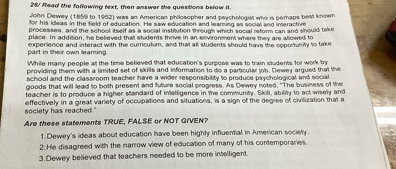 26/ Read the following text, then answer the questions below it.
John Dewey (1859 to 1952) was an American philosopher and psychologist who is perhaps best known
for his ideas in the field of education. He saw education and learning as social and interactive
processes, and the school itself as a social institution through which social reform can and should take
place. In addition, he believed that students thrive in an environment where they are allowed to
experience and interact with the curriculum, and that all students should have the opportunity to take
part in their own learning.
While many people at the time believed that education's purpose was to train students for work by
providing them with a limited set of skills and information to do a particular job, Dewey argued that the
school and the classroom teacher have a wider responsibility to produce psychological and social
goods that will lead to both present and future social progress. As Dewey noted, "The business of the
teacher is to produce a higher standard of intelligence in the community. Skill, ability to act wisely and
effectively in a great variety of occupations and situations, is a sign of the degree of civilization that a
society has reached."
Are these statements TRUE, FALSE or NOT GIVEN?
1.Dewey's ideas about education have been highly influential in American society.
2.He disagreed with the narrow view of education of many of his contemporaries.
3.Dewey believed that teachers needed to be more intelligent.