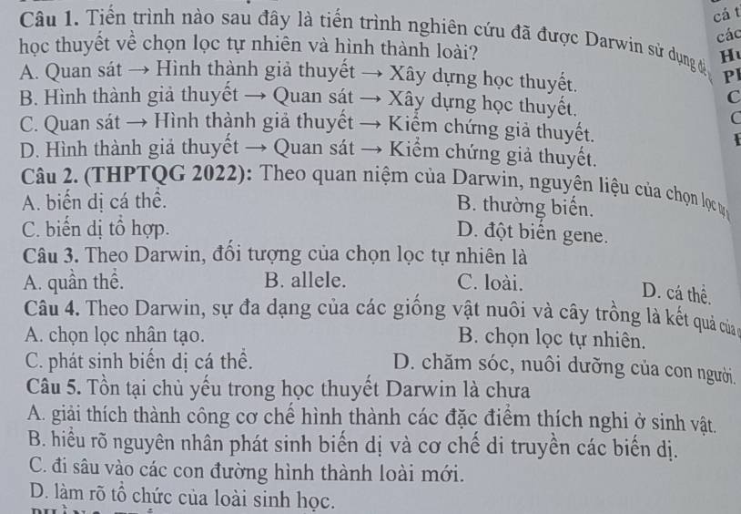 cá t
Câu 1. Tiến trình nào sau đây là tiến trình nghiên cứu đã được Darwin sử dụng đ H
các
học thuyết về chọn lọc tự nhiên và hình thành loài?
A. Quan sát → Hình thành giả thuyết → Xây dựng học thuyết.
PI
C
B. Hình thành giả thuyết → Quan sát → Xây dựng học thuyết.
C
C. Quan sát → Hình thành giả thuyết → Kiểm chứng giả thuyết.
D. Hình thành giả thuyết → Quan sát → Kiểm chứng giả thuyết.
Câu 2. (THPTQG 2022): Theo quan niệm của Darwin, nguyên liệu của chọn lọcự
A. biến dị cá thể.
B. thường biến.
C. biến dị tổ hợp.
D. đột biển gene.
Câu 3. Theo Darwin, đồi tượng của chọn lọc tự nhiên là
A. quần thể. B. allele. C. loài.
D. cá thể,
Câu 4. Theo Darwin, sự đa dạng của các giống vật nuôi và cây trồng là kết quả của
A. chọn lọc nhân tạo. B. chọn lọc tự nhiên.
C. phát sinh biến dị cá thể.
D. chăm sóc, nuôi dưỡng của con người.
Câu 5. Tồn tại chủ yếu trong học thuyết Darwin là chưa
A. giải thích thành công cơ chế hình thành các đặc điểm thích nghi ở sinh vật.
B. hiểu rõ nguyên nhân phát sinh biến dị và cơ chế di truyền các biến dị.
C. đi sâu vào các con đường hình thành loài mới.
D. làm rõ tổ chức của loài sinh học.