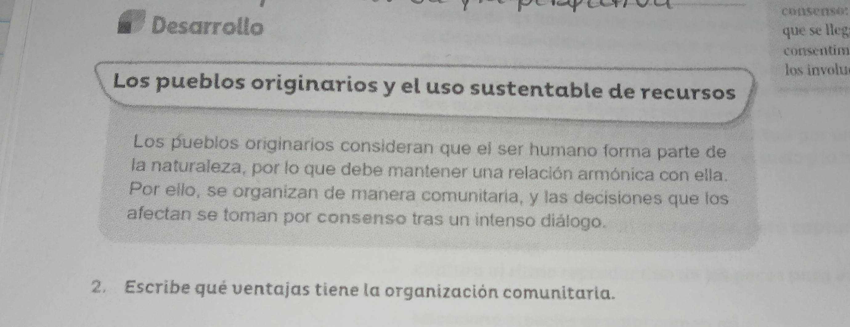 consenso: 
Desarrollo 
que se lleg 
consentim 
los involu 
Los pueblos originarios y el uso sustentable de recursos 
Los pueblos originarios consideran que el ser humano forma parte de 
la naturaleza, por lo que debe mantener una relación armónica con ella. 
Por ello, se organizan de manera comunitaria, y las decisiones que los 
afectan se toman por consenso tras un intenso diálogo. 
2. Escribe qué ventajas tiene la organización comunitaria.