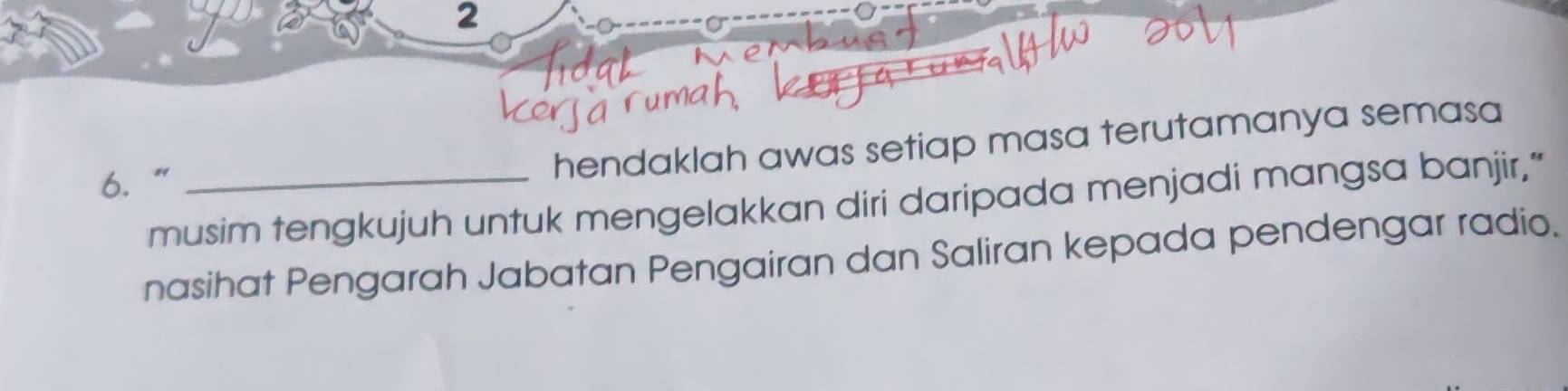 2 
6.“_ 
hendaklah awas setiap masa terutamanya semasa 
musim tengkujuh untuk mengelakkan diri daripada menjadi mangsa banjir,” 
nasihat Pengarah Jabatan Pengairan dan Saliran kepada pendengar radio.