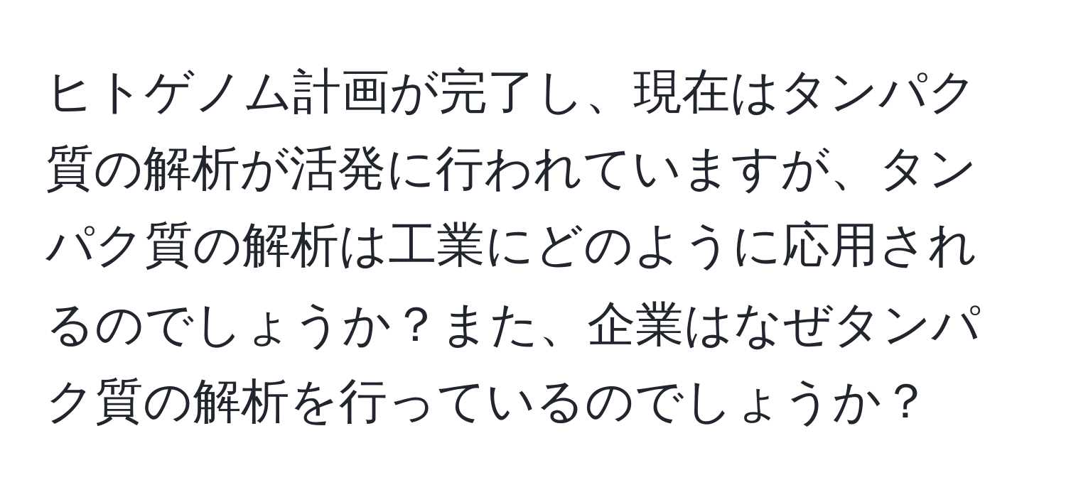 ヒトゲノム計画が完了し、現在はタンパク質の解析が活発に行われていますが、タンパク質の解析は工業にどのように応用されるのでしょうか？また、企業はなぜタンパク質の解析を行っているのでしょうか？