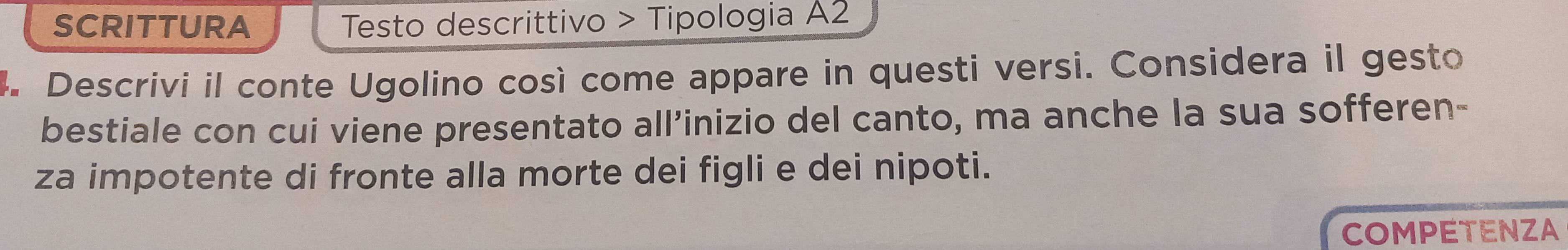 SCRITTURA Testo descrittivo > Tipologia A2 
4. Descrivi il conte Ugolino così come appare in questi versi. Considera il gesto 
bestiale con cui viene presentato all’inizio del canto, ma anche la sua sofferen- 
za impotente di fronte alla morte dei figli e dei nipoti. 
COMPETENZA