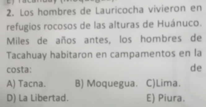 Los hombres de Lauricocha vivieron en
refugios rocosos de las alturas de Huánuco.
Miles de años antes, los hombres de
Tacahuay habitaron en campamentos en la
costa: de
A) Tacna. B) Moquegua. C)Lima.
D) La Libertad. E) Piura.