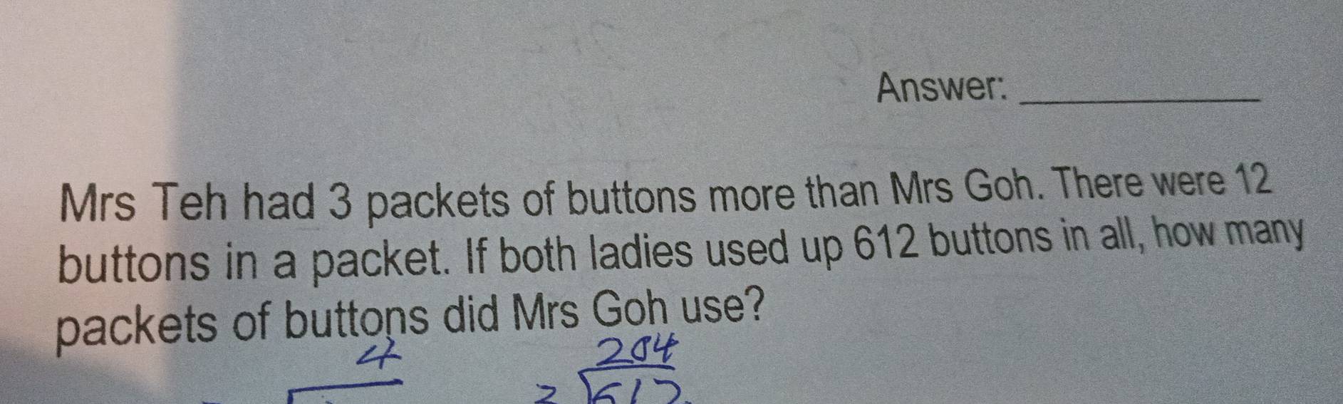 Answer:_ 
Mrs Teh had 3 packets of buttons more than Mrs Goh. There were 12
buttons in a packet. If both ladies used up 612 buttons in all, how many 
packets of buttons did Mrs Goh use?