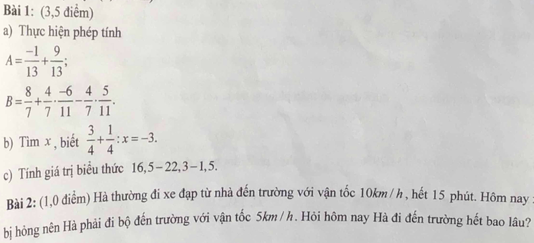 (3,5 điểm) 
a) Thực hiện phép tính
A= (-1)/13 + 9/13 
B= 8/7 + 4/7 ·  (-6)/11 - 4/7 ·  5/11 . 
b) Tìm x , biết  3/4 + 1/4 :x=-3. 
c) Tính giá trị biểu thức 16, 5 - 22, 3−1, 5. 
Bài 2: (1,0 điểm) Hà thường đi xe đạp từ nhà đến trường với vận tốc 10km / h , hết 15 phút. Hôm nay 
bị hỏng nên Hà phải đi bộ đến trường với vận tốc 5km / h. Hỏi hôm nay Hà đi đến trường hết bao lâu?