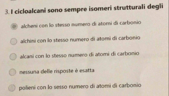 cicloalcani sono sempre isomeri strutturali degli
alcheni con lo stesso numero di atomi di carbonio
alchini con lo stesso numero di atomi di carbonio
alcani con lo stesso numero di atomi di carbonio
nessuna delle risposte è esatta
polieni con lo sesso numero di atomi di carbonio