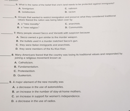 What is the name of the belief that one's land needs to be protected against immigrants?
A. foreignism C. nativism
B. isolationism D. racism
_6. Groups that wanted to restrict immigration and preserve what they considered traditional
values feared the nation was being taken over by
A. a "new morality." C. anarchists
B. a "new religion." D. Communists.
_7 Many people viewed Sacco and Vanzetti with suspicion because
A. Sacco owned a gun similar to the murder weapon.
B. the bullets used in a murder matched Sacco's gun.
C. they were Italian immigrants and anarchists
D. they were members of the Ku Klux Klan.
_8. Many Americans feared that the country was losing its traditional values and responded by
joining a religious movement known as
A. Catholicism.
B. Fundamentalism
C. Protestantism.
D. Quakerism.
_9. A major element of the new morality was
A. a decrease in the use of automobiles.
B. an increase in the number of stay-at-home mothers.
C. an increase in support for women's independence.
D. a decrease in the use of radios.