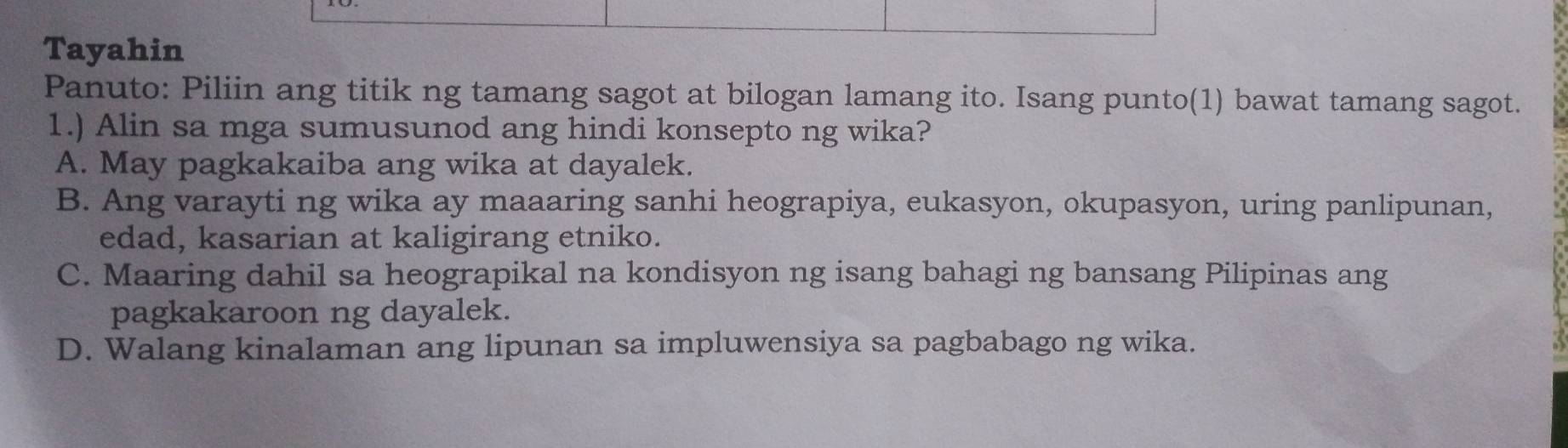 Tayahin
Panuto: Piliin ang titik ng tamang sagot at bilogan lamang ito. Isang punto(1) bawat tamang sagot.
1.) Alin sa mga sumusunod ang hindi konsepto ng wika?
A. May pagkakaiba ang wika at dayalek.
B. Ang varayti ng wika ay maaaring sanhi heograpiya, eukasyon, okupasyon, uring panlipunan,
edad, kasarian at kaligirang etniko.
C. Maaring dahil sa heograpikal na kondisyon ng isang bahagi ng bansang Pilipinas ang
pagkakaroon ng dayalek.
D. Walang kinalaman ang lipunan sa impluwensiya sa pagbabago ng wika.