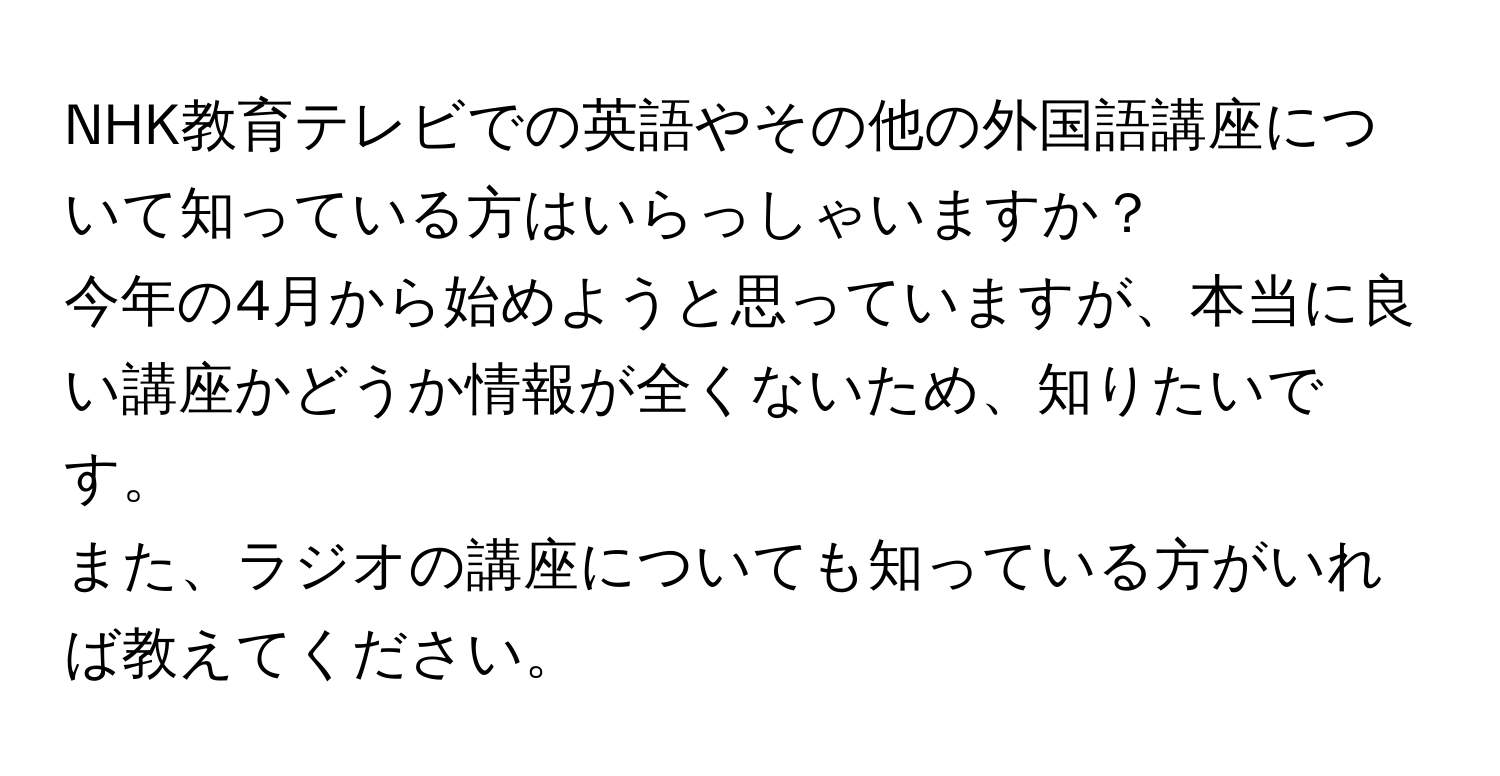 NHK教育テレビでの英語やその他の外国語講座について知っている方はいらっしゃいますか？  
今年の4月から始めようと思っていますが、本当に良い講座かどうか情報が全くないため、知りたいです。  
また、ラジオの講座についても知っている方がいれば教えてください。