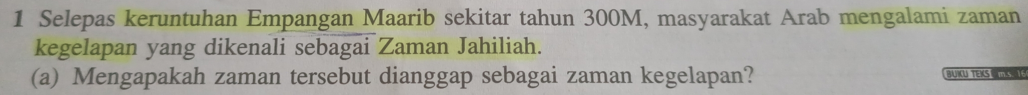 Selepas keruntuhan Empangan Maarib sekitar tahun 300M, masyarakat Arab mengalami zaman 
kegelapan yang dikenali sebagai Zaman Jahiliah. 
(a) Mengapakah zaman tersebut dianggap sebagai zaman kegelapan? BUKUTE S m.s. 16