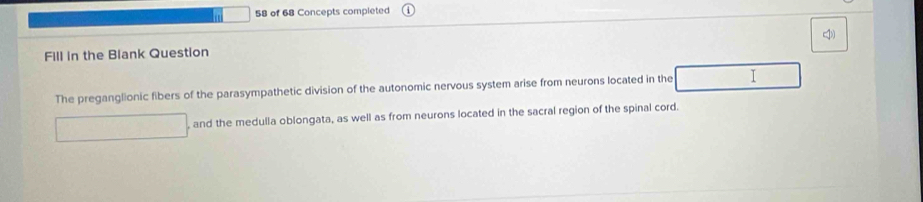 of 68 Concepts completed 
Fill in the Blank Question I 
The preganglionic fibers of the parasympathetic division of the autonomic nervous system arise from neurons located in the I 
, and the medulla oblongata, as well as from neurons located in the sacral region of the spinal cord.