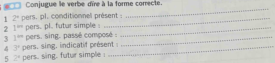 ●00 Conjugue le verbe dire à la forme correcte. 
1 2^e pers. pl. conditionnel présent : 
_ 
2 1^(ere) pers. pl. futur simple :_ 
3 1^(ere) pers. sing. passé composé :_ 
4 3^e pers. sing. indicatif présent : 
5 2^e pers. sing. futur simple :