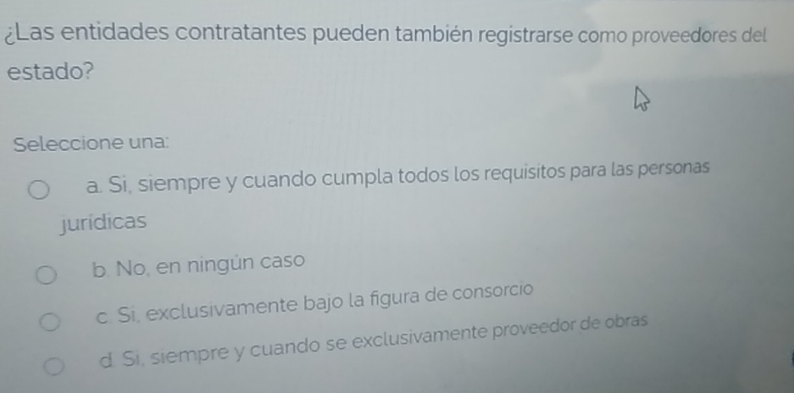 ¿Las entidades contratantes pueden también registrarse como proveedores del
estado?
Seleccione una:
a. Si, siempre y cuando cumpla todos los requisitos para las personas
jurídicas
b. No, en ningún caso
c. Si, exclusivamente bajo la figura de consorcio
d. Si, siempre y cuando se exclusivamente proveedor de obras