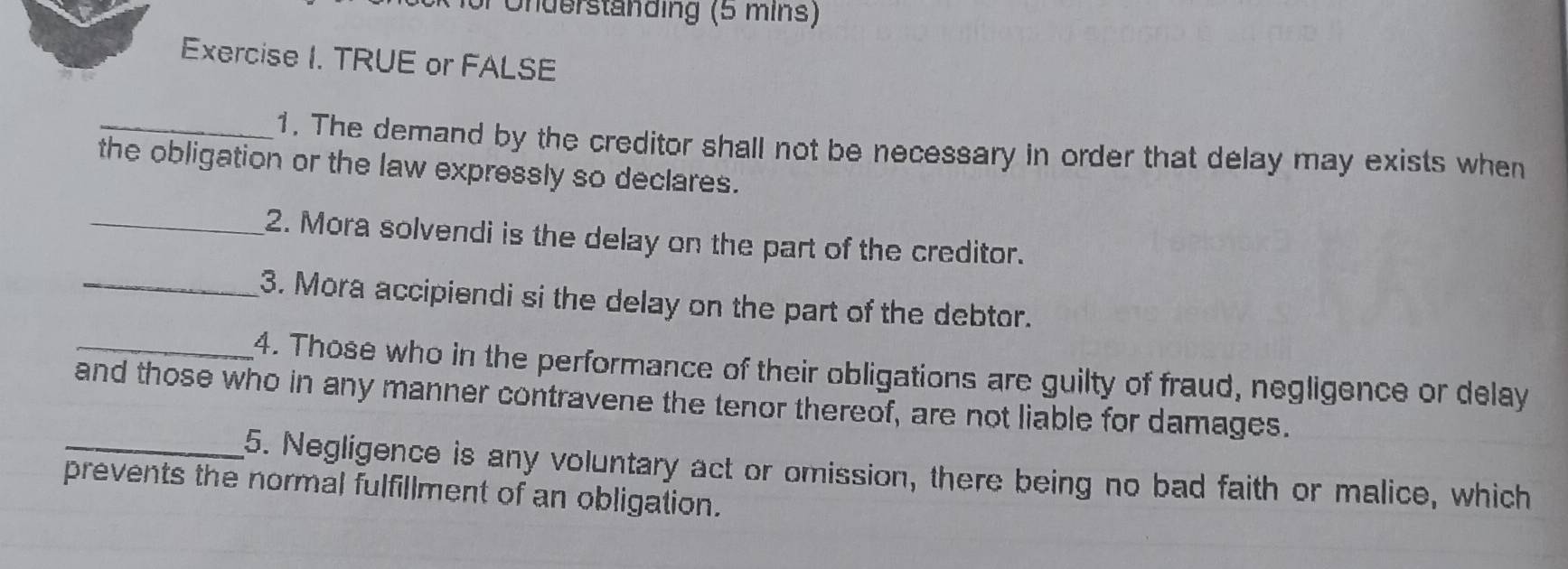 Underständing (5 mins) 
Exercise I. TRUE or FALSE 
_1. The demand by the creditor shall not be necessary in order that delay may exists when 
the obligation or the law expressly so declares. 
_2. Mora solvendi is the delay on the part of the creditor. 
_3. Mora accipiendi si the delay on the part of the debtor. 
_4. Those who in the performance of their obligations are guilty of fraud, negligence or delay 
and those who in any manner contravene the tenor thereof, are not liable for damages. 
_5. Negligence is any voluntary act or omission, there being no bad faith or malice, which 
prevents the normal fulfillment of an obligation.