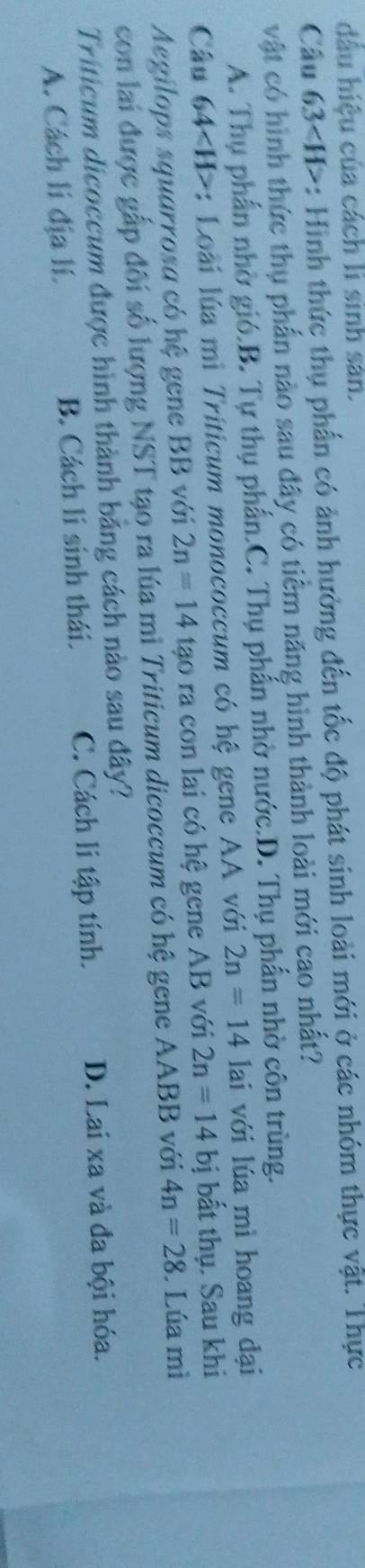 dầu hiệu của cách li sinh sản.
Câu 63 : Hình thức thụ phần có ảnh hưởng đến tốc độ phát sinh loài mới ở các nhóm thực vật. Thực
vật có hình thức thụ phần nào sau dây có tiểm năng hình thành loài mới cao nhất?
A. Thụ phần nhờ gió.B. Tự thụ phần.C. Thụ phẩn nhờ nước.D. Thụ phần nhờ côn trùng.
Câu 64 : Loài lúa mì Triticum monococcum có hệ gene AA với 2n=14 lai với lúa mì hoang đại
Aegilops squarrosa có hệ gene BB với 2n=14 tao ra con lai có hệ gene AB với 2n=14 bị bất thụ. Sau khi
con lai được gắp đối số lượng NST tạo ra lúa mì Triticum dicoccum có hệ gene AABB với 4n=28. Lúa mì
Triticum dicoccum được hình thành bằng cách nào sau đây?
A. Cách lí địa lí. B. Cách lí sinh thái. C. Cách li tập tính. D. Lai xa và đa bội hóa.