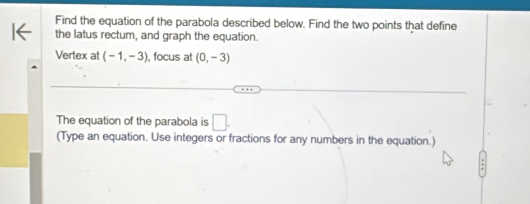 Find the equation of the parabola described below. Find the two points that define 
the latus rectum, and graph the equation. 
Vertex at (-1,-3) , focus at (0,-3)
The equation of the parabola is □. 
(Type an equation. Use integers or fractions for any numbers in the equation.) 
.