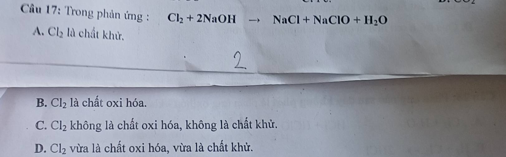 Câầu 17: Trong phản ứng : Cl_2+2NaOH
NaCl+NaClO+H_2O
A. Cl_2 là chất khử.
B. Cl_2 là chất oxi hóa.
C. Cl_2 không là chất oxi hóa, không là chất khử.
D. Cl_2 vừa là chất oxi hóa, vừa là chất khử.