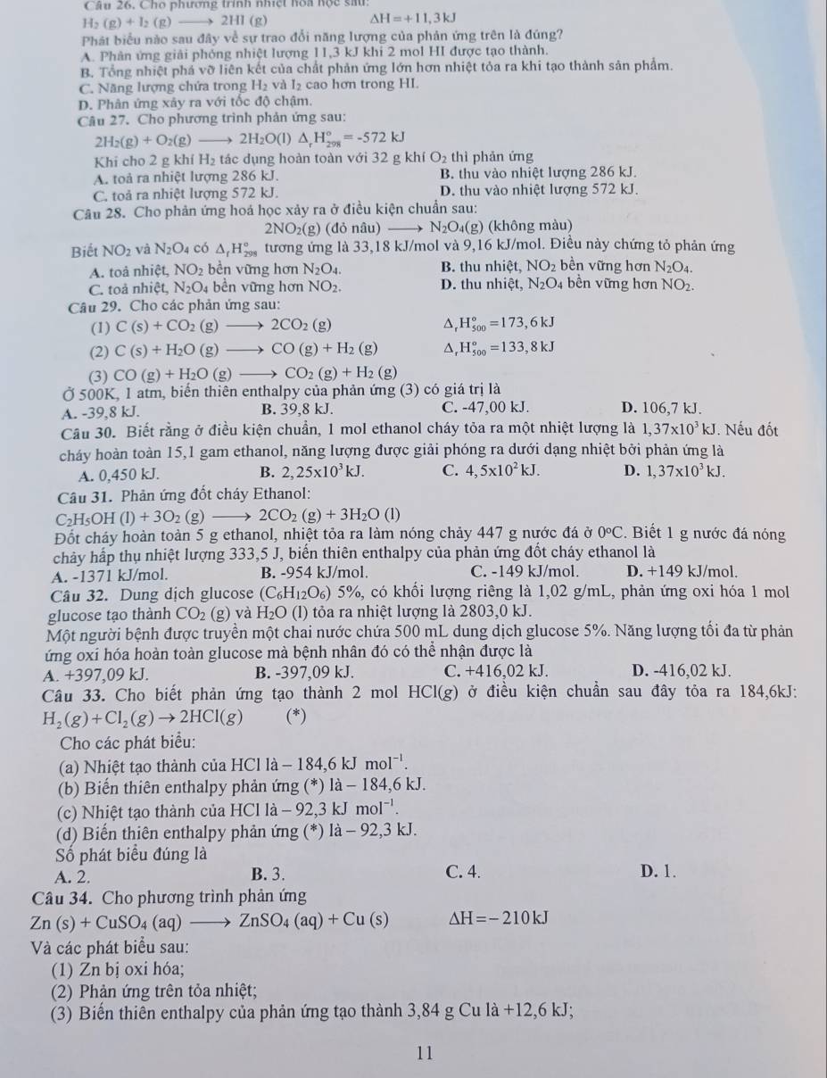 Câu 26, Cho phương trình nhiệt hoa hộc sau
H_2(g)+I_2(g)to 2HI(g)
△ H=+11.3kJ
Phát biểu nào sau đây về sự trao đổi năng lượng của phản ứng trên là đúng?
A. Phân ứng giải phóng nhiệt lượng 11,3 kJ khi 2 mol HI được tạo thành.
B. Tổng nhiệt phá vỡ liên kết của chất phản ứng lớn hơn nhiệt tỏa ra khi tạo thành sản phẩm.
C. Năng lượng chứa trong H_2 và I₂ cao hơn trong HI.
D. Phân ứng xây ra với tốc độ chậm.
Câu 27. Cho phương trình phản ứng sau:
2H_2(g)+O_2(g)to 2H_2O(l) △ _rH_(298)°=-572kJ
Khi cho 2 g KI 11 H_2 tác dụng hoàn toàn với 32 g kh O_2 thì phản ứng
A. toả ra nhiệt lượng 286 kJ. B. thu vào nhiệt lượng 286 kJ.
C. toả ra nhiệt lượng 572 kJ. D. thu vào nhiệt lượng 572 kJ.
Câu 28. Cho phản ứng hoá học xảy ra ở điều kiện chuẩn sau:
2NO_2(g)(do nâu) N_2O_4(g) (không màu)
Biết NO_2 và N_2O_4 có △ _fH_(298)° tương ứng là 33,18 kJ/mol và 9,16 kJ/mol. Điều này chứng tỏ phản ứng
A. toà nhiệt, NO_2 bền vững hơn N_2O_4. B. thu nhiệt, NO_2 bền vững hơn N_2O_4.
C. toả nhiệt, N_2O_4 bền vững hơn NO_2. D. thu nhiệt, N_2O_4 bền vững hơn NO_2.
Câu 29. Cho các phản ứng sau:
(1) C(s)+CO_2(g)to 2CO_2(g) H_(500)°=173,6kJ
(2) C(s)+H_2O(g)to CO(g)+H_2(g) △, H_(500)°=133,8kJ
(3) CO(g)+H_2O(g to CO_2(g)+H_2(g)
Ở 500K, 1 atm, biến thiên enthalpy của phản ứng (3) có giá trị là
A. -39,8 kJ. B. 39,8 kJ. C. -47,00 kJ. D. 106,7 kJ.
Cầu 30. Biết rằng ở điều kiện chuẩn, 1 mol ethanol cháy tỏa ra một nhiệt lượng là 1,37* 10^3kJ Nếu đốt
cháy hoàn toàn 15,1 gam ethanol, năng lượng được giải phóng ra dưới dạng nhiệt bởi phản ứng là
A. 0,450 kJ. B. 2,25* 10^3kJ. C. 4,5* 10^2kJ. D. 1,37* 10^3kJ.
Câu 31. Phản ứng đốt cháy Ethanol:
C_2H_5OH(l)+3O_2(g)to 2CO_2(g)+3H_2O( D
Đốt cháy hoàn toàn 5 g ethanol, nhiệt tỏa ra làm nóng chảy 447 g nước đá ở 0°C.  Biết 1 g nước đá nóng
chảy hấp thụ nhiệt lượng 333,5 J, biến thiên enthalpy của phản ứng đốt cháy ethanol là
A. -1371 kJ/mol. B. -954 kJ/mol. C. -149 kJ/mol. D. +149 kJ/mol.
Câu 32. Dung dịch glucose (C_6H_12O_6) %) 5%, có khối lượng riêng là 1,02 g/mL, phản ứng oxi hóa 1 mol
glucose tạo thành CO_2 (g) và H_2O( 1) tỏa ra nhiệt lượng là 2803,0 kJ.
Một người bệnh được truyền một chai nước chứa 500 mL dung dịch glucose 5%. Năng lượng tối đa từ phản
ứng oxi hóa hoàn toàn glucose mà bệnh nhân đó có thể nhận được là
A. +397,09 kJ. B. -397,09 kJ. C. +416,02 kJ. D. -416,02 kJ.
Câu 33. Cho biết phản ứng tạo thành 2 mol HCI(g) ở ở điều kiện chuẩn sau đây tỏa ra 184,6kJ:
H_2(g)+Cl_2(g)to 2HCl(g) (*)
Cho các phát biểu:
(a) Nhiệt tạo thành của HCl là − 184,6 kJ molˉ'.
(b) Biến thiên enthalpy phản ứng (*) là - 184,6 kJ.
(c) Nhiệt tạo thành của HCl là - 92,3 kJ : mol^(-1).
(d) Biến thiên enthalpy phản ứng (*) là - 92,3 kJ.
Số phát biểu đúng là
A. 2. B. 3. C. 4. D. 1.
Câu 34. Cho phương trình phản ứng
Zn(s)+CuSO_4(aq)to ZnSO_4(aq)+Cu(s) Delta H=-210kJ
Và các phát biểu sau:
(1) Zn bị oxi hóa;
(2) Phản ứng trên tỏa nhiệt;
(3) Biến thiên enthalpy của phản ứng tạo thành 3,84 g Cu là +12,6 kJ;
11