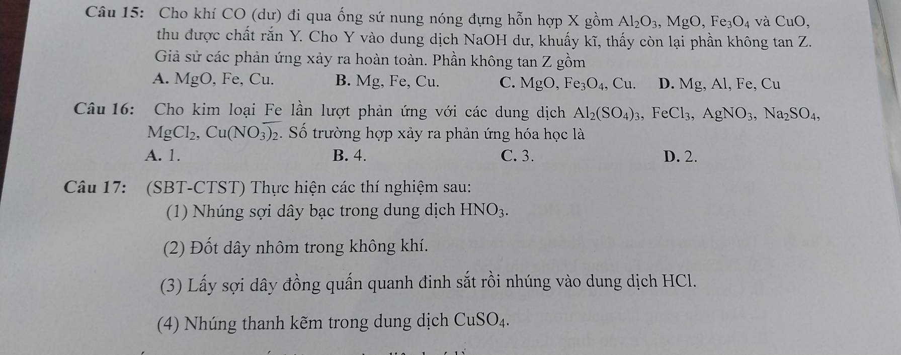 Cho khí CO (dư) đi qua ống sứ nung nóng đựng hỗn hợp X gồm Al_2O_3, MgO, Fe_3O_4 và CuO, 
thu được chất rắn Y. Cho Y vào dung dịch NaOH dư, khuấy kĩ, thấy còn lại phần không tan Z. 
Giả sử các phản ứng xảy ra hoàn toàn. Phần không tan Z gồm
A. MgO, Fe, Cu. B. Mg, Fe, Cu. C. MgO, Fe_3O_4, Cu. D. Mg, Al, Fe, Cl 1
Câu 16: Cho kim loại Fe lần lượt phản ứng với các dung dịch Al_2(SO_4)_3, ,FeCl_3, AgNO_3, Na_2SO_4,
MgCl_2, Cu(NO_3)_2 Số trường hợp xảy ra phản ứng hóa học là
A. 1. B. 4. C. 3. D. 2.
Câu 17: (SBT-CTST) Thực hiện các thí nghiệm sau:
(1) Nhúng sợi dây bạc trong dung dịch HNO_3. 
(2) Đốt dây nhôm trong không khí.
(3) Lấy sợi dây đồng quấn quanh đinh sắt rồi nhúng vào dung dịch HCl.
(4) Nhúng thanh kẽm trong dung dịch CuSO_4.