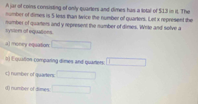 A jar of coins consisting of only quarters and dimes has a total of $13 in it. The 
number of dimes is 5 less than twice the number of quarters. Let x represent the 
number of quarters and y represent the number of dimes. Write and solve a 
system of equations. 
a) money equation: □ □  
b) Equation comparing dimes and quarters: □ 
c) number of quarters: ^ 
d) number of dimes: