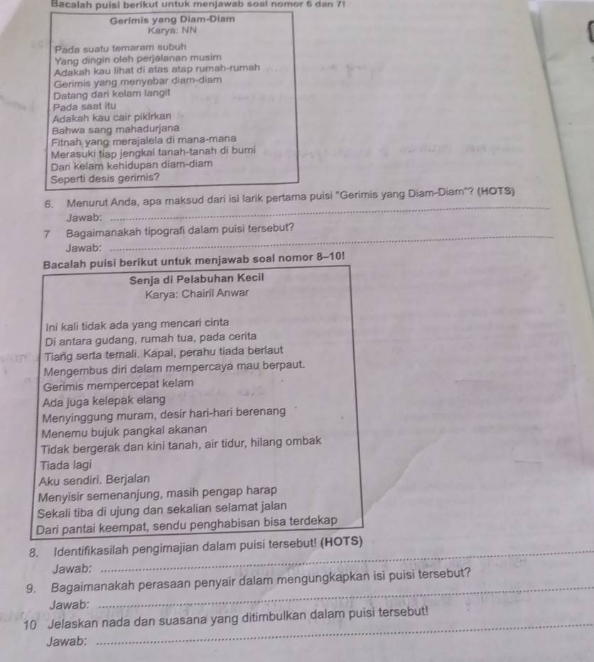 Bacalah puisi berikut untuk menjawab soal nomor 6 dan 7!
Gerimis yang Diam-Diam
Karya: NN
Pada suatu temaram subuh
Yang dingin oleh perjalanan musir
Adakah kau lihat di atas atap rumah-rumah
Gerimis yang menyebar diam-diam
Datang dari kelam langit
Pada saat itu
Adakah kau cair pikirkan
Bahwa sang mahadurjana
Fitnah yang merajalela di mana-mana
Merasuki tiap jengkal tanah-tanah di bumi
Dari kelam kehidupan diar-diam
Seperti desis gerimis?
6. Menurut Anda, apa maksud dari isi larik pertama puisi "Gerimis yang Diam-Diam"? (HOTS)
Jawab:
_
_
_
7 Bagaimanakah tipografi dalam puisi tersebut?
Jawab:
Bacalah puisi berikut untuk menjawab soal nomor 8-10!
Senja di Pelabuhan Kecil
Karya: Chairil Anwar
Ini kali tidak ada yang mencari cinta
Di antara gudang, rumah tua, pada cerita
Tiang serta temali. Kapal, perahu tiada berlaut
Mengembus diri dalam mempercaya mau berpaut.
Gerimis mempercepat kelam
Ada juga kelepak elang
Menyinggung muram, desir hari-hari berenang
Menemu bujuk pangkal akanan
Tidak bergerak dan kini tanah, air tidur, hilang ombak
Tiada lagi
Aku sendiri. Berjalan
Menyisir semenanjung, masih pengap harap
Sekali tiba di ujung dan sekalian selamat jalan
Dari pantai keempat, sendu penghabisan bisa terdekap
_
8. Identifikasilah pengimajian dalam puisi tersebut! (HOTS)
Jawab:
_
9. Bagaimanakah perasaan penyair dalam mengungkapkan isi puisi tersebut?
Jawab:
_
10 Jelaskan nada dan suasana yang ditimbulkan dalam puisi tersebut!
Jawab: