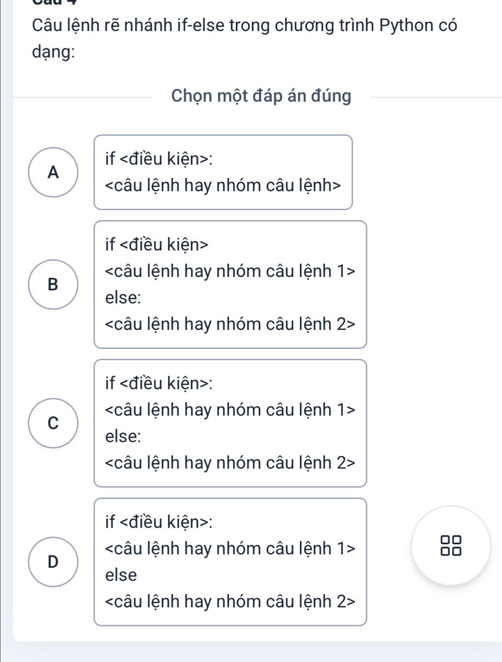 Câu lệnh rẽ nhánh if-else trong chương trình Python có
dạng:
Chọn một đáp án đúng
if kiện>:
A

if

B
else:
2
if :

C
else:
2
if :
n
1
D
else
2