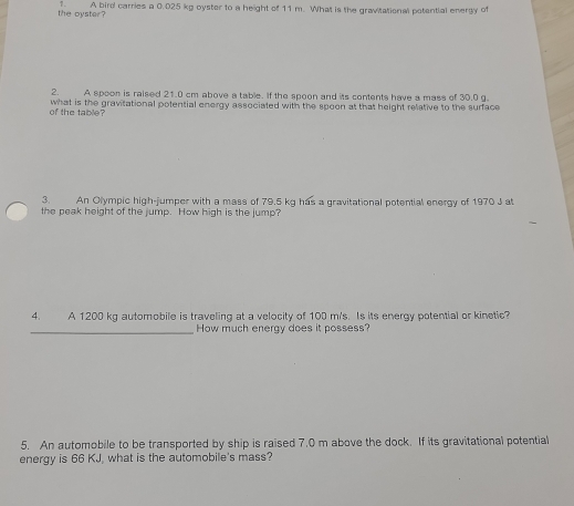 ↑. 
the oyster? A bird carries a 0.025 kg oyster to a height of 11 m. What is the gravitational potential energy of 
2 A spoon is raised 21.0 cm above a table. If the spoon and its contents have a mass of 30.0 g. 
of the table? what is the gravitational potential energy associated with the spoon at that height relative to the surface 
3. An Olympic high-jumper with a mass of 79.5 kg has a gravitational potential energy of 1970 J at 
the peak height of the jump. How high is the jump? 
4. A 1200 kg automobile is traveling at a velocity of 100 m/s. Is its energy potential or kinetic? 
_How much energy does it possess? 
5. An automobile to be transported by ship is raised 7.0 m above the dock. If its gravitational potential 
energy is 66 KJ, what is the automobile's mass?