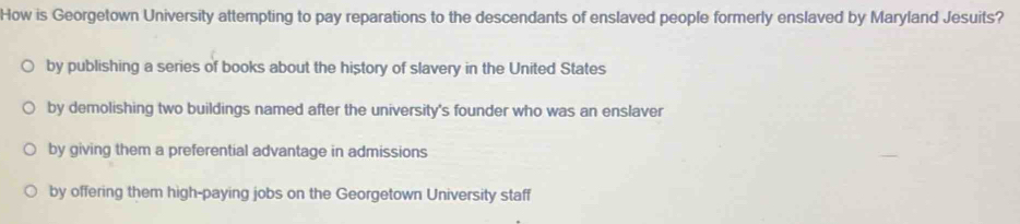 How is Georgetown University attempting to pay reparations to the descendants of enslaved people formerly enslaved by Maryland Jesuits?
by publishing a series of books about the history of slavery in the United States
by demolishing two buildings named after the university's founder who was an enslaver
by giving them a preferential advantage in admissions
by offering them high-paying jobs on the Georgetown University staff