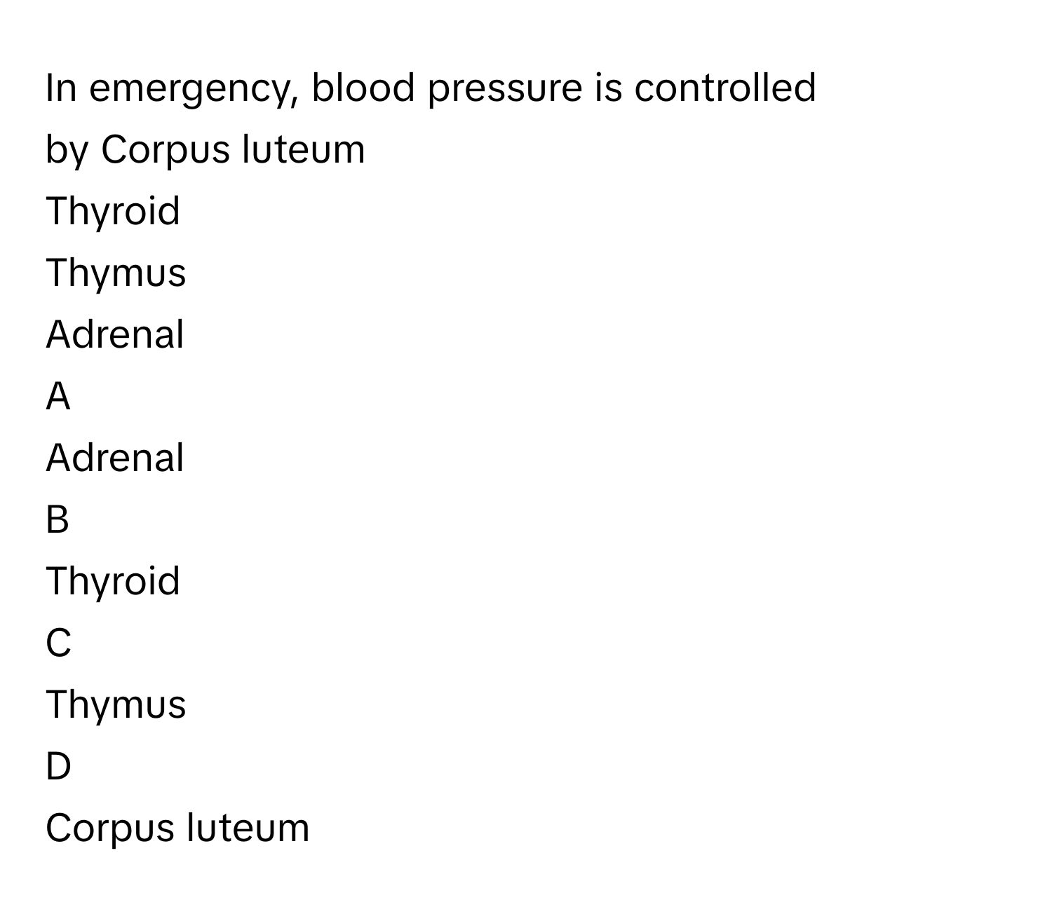 In emergency, blood pressure is controlled by Corpus luteum
Thyroid
Thymus
Adrenal

A  
Adrenal 


B  
Thyroid 


C  
Thymus 


D  
Corpus luteum