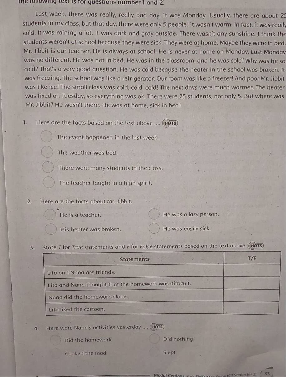 The following text is for questions number 1 and 2. 
Last week, there was really, really bad day. It was Monday. Usually, there are about 25
students in my class, but that day, there were only 5 people! It wasn’t warm. In fact, it was really 
cold. It was raining a lot. It was dark and gray outside. There wasn't any sunshine. I think the 
students weren't at school because they were sick. They were at home. Maybe they were in bed. 
Mr. Jibbit is our teacher. He is always at school. He is never at home on Monday. Last Monday 
was no different. He was not in bed. He was in the classroom, and he was cold! Why was he so 
cold? That's a very good question. He was cold because the heater in the school was broken. It 
was freezing. The school was like a refrigerator. Our room was like a freezer! And poor Mr. Jibbit 
was like ice! The small class was cold, cold, cold! The next days were much warmer. The heater 
was fixed on Tuesday, so everything was ok. There were 25 students, not only 5. But where was 
Mr. Jibbit? He wasn't there. He was at home, sick in bed! 
1. Here are the facts based on the text above .... HOTS 
The event happened in the last week. 
The weather was bad. 
There were many students in the class. 
The teacher taught in a high spirit. 
2. Here are the facts about Mr. Jibbit. 
He is a teacher. He was a lazy person. 
His heater was broken. He was easily sick. 
3. State T for True statements and F for False statements based on the text above. (hors 
4. Here were Nana's activities yesterday .... (hots 
Did the homework Did nothing 
Cooked the food Slept 
_
33