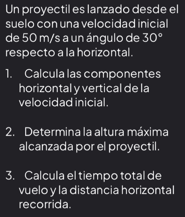 Un proyectil es lanzado desde el 
suelo con una velocidad inicial 
de 50 m/s a un ángulo de 30°
respecto a la horizontal . 
1. Calcula las componentes 
horizontal y vertical de la 
velocidad inicial. 
2. Determina la altura máxima 
alcanzada por el proyectil. 
3. Calcula el tiempo total de 
vuelo y la distancia horizontal 
recorrida.