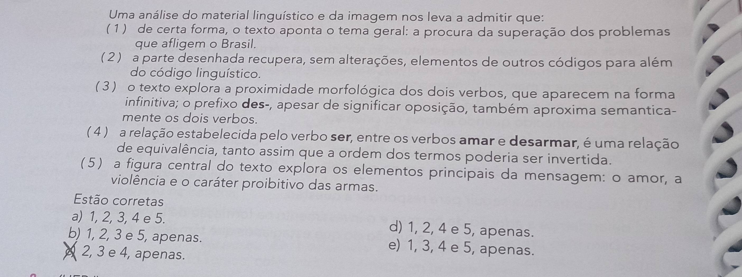 Uma análise do material linguístico e da imagem nos leva a admitir que:
( 1 ) de certa forma, o texto aponta o tema geral: a procura da superação dos problemas
que afligem o Brasil.
( 2 ) a parte desenhada recupera, sem alterações, elementos de outros códigos para além
do código linguístico.
(3) o texto explora a proximidade morfológica dos dois verbos, que aparecem na forma
infinitiva; o prefixo des-, apesar de significar oposição, também aproxima semantica-
mente os dois verbos.
( 4 ) a relação estabelecida pelo verbo ser, entre os verbos amar e desarmar, é uma relação
de equivalência, tanto assim que a ordem dos termos poderia ser invertida.
(5) a figura central do texto explora os elementos principais da mensagem: o amor, a
violência e o caráter proibitivo das armas.
Estão corretas
a) 1, 2, 3, 4 e 5.
d) 1, 2, 4 e 5, apenas.
b) 1, 2, 3 e 5, apenas. e) 1, 3, 4 e 5, apenas.
2, 3 e 4, apenas.