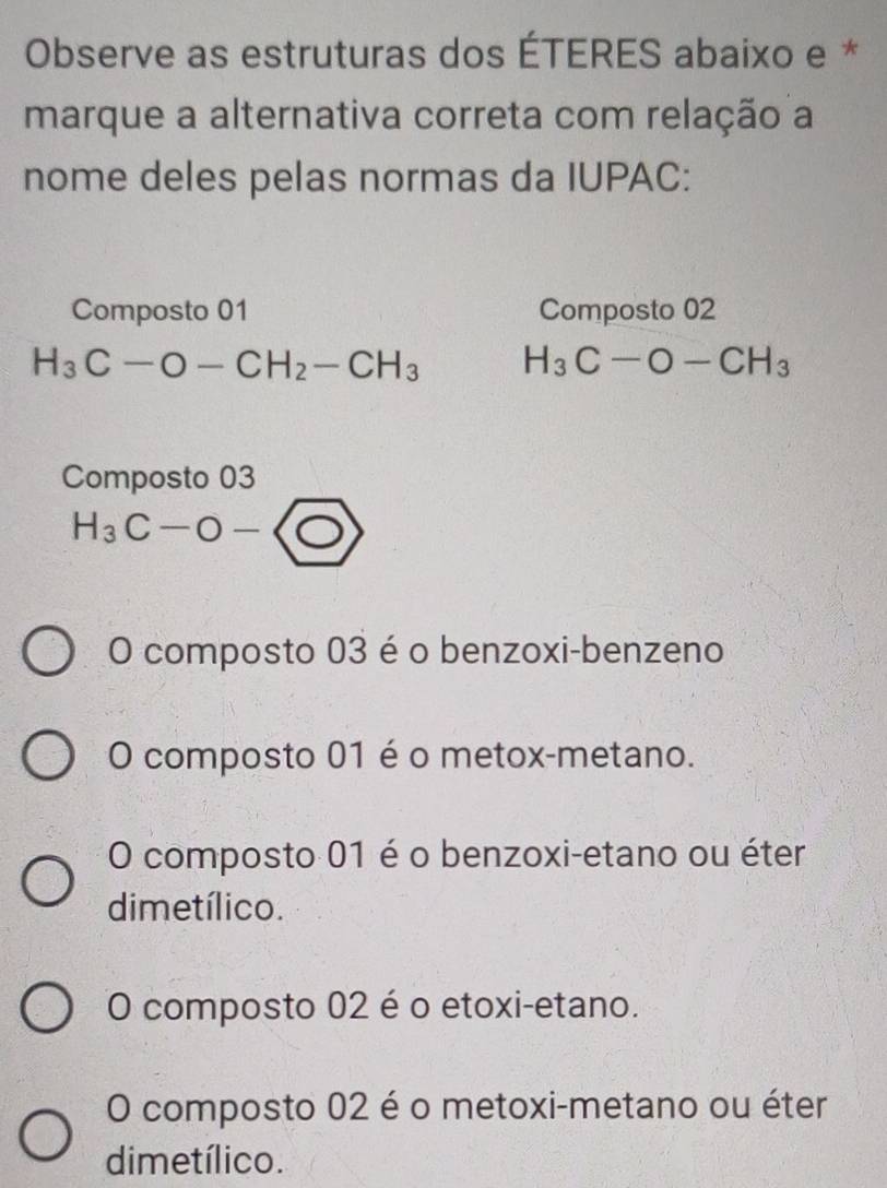 Observe as estruturas dos ÉTERES abaixo e *
marque a alternativa correta com relação a
nome deles pelas normas da IUPAC:
Composto 01 Composto 02
H_3C-O-CH_2-CH_3 H_3C-O-CH_3
Composto 03
H_3C-O-
O composto 03 é o benzoxi-benzeno
O composto 01 é o metox-metano.
O composto 01 é o benzoxi-etano ou éter
dimetílico.
O composto 02 é o etoxi-etano.
O composto 02 é o metoxi-metano ou éter
dimetílico.