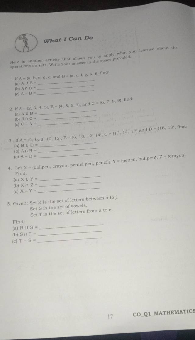 What I Can Do 
Here is another activity that allows you to apply what you learned about the 
operations on sets. Write your answer in the space provided, 
I、 If A= a,b,c,d,e and B= a,c,f,g,h,i , find: 
(a) A∪ B= _ 
_ 
_ 
(b) A∩ B=
(c) A-B=
_ 
2. If A= 2,3,4,5 , B= 4,5,6,7 , and C= 6,7,8,9 , find: 
_ 
(a) A∪ B=
_ 
(b) B∩ C=
(c) C-A=
3. If A= 4,6,8,10,12 , B= 8,10,12,14 , C= 12,14,16 and D= 16,18
, find: 
_ 
(a) B∪ D=
_ 
_ 
(b) A∩ B=
(c) A-B= Z=
4. Let X= ballpen, crayon, pentel pen, pencil, Y= pencil, ballpen, crayon 
_ 
Find: 
(a) X∪ Y=
(b) X∩ Z=
_ 
(c) X-Y=
_ 
5. Given: Set R is the set of letters between a to j. 
Set S is the set of vowels. 
Set T is the set of letters from a to e. 
Find: 
(a) R∪ S=
_ 
_ 
(b) S∩ T=
_ 
(c) T-S=
17 CO_Q1_MATHEMATICS