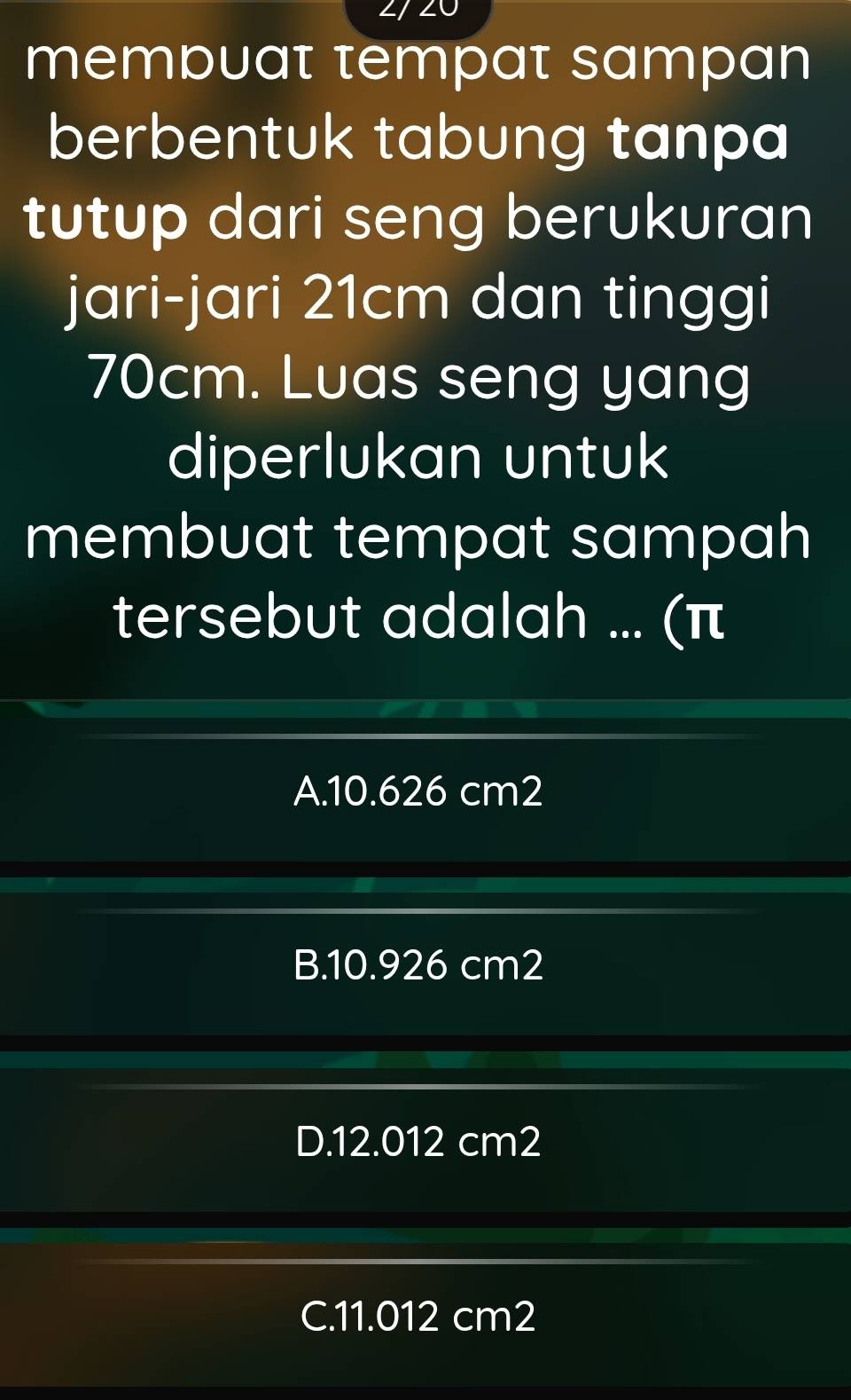 mempuat tempat sampan
berbentuk tabung tanpa
tutup dari seng berukuran
jari-jari 21cm dan tinggi
70cm. Luas seng yang
diperlukan untuk
membuat tempat sampah
tersebut adalah ... (π
A. 10.626 cm2
B. 10.926 cm2
D. 12.012 cm2
C. 11.012 cm2