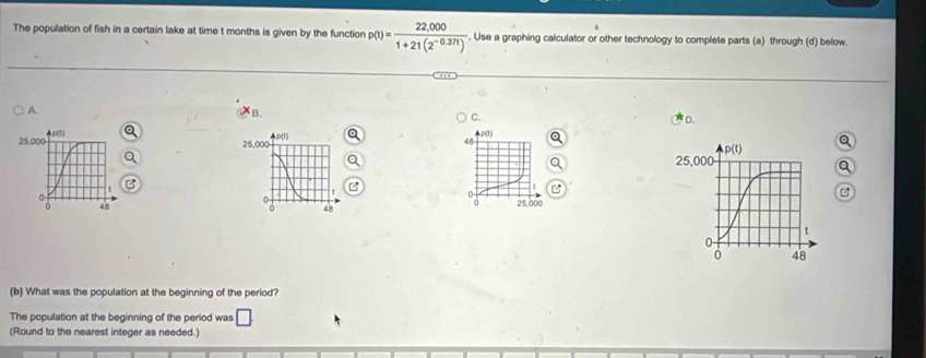 The population of fish in a certain lake at time t months is given by the function p(t)= (22,000)/1+21(2^(-0.37t)) . Use a graphing calculator or other technology to complete parts (a) through (d) below.
A. B.
C.
D.
. p(1)
a
48

25,000

(b) What was the population at the beginning of the period?
The population at the beginning of the period was
(Round to the nearest integer as needed.)