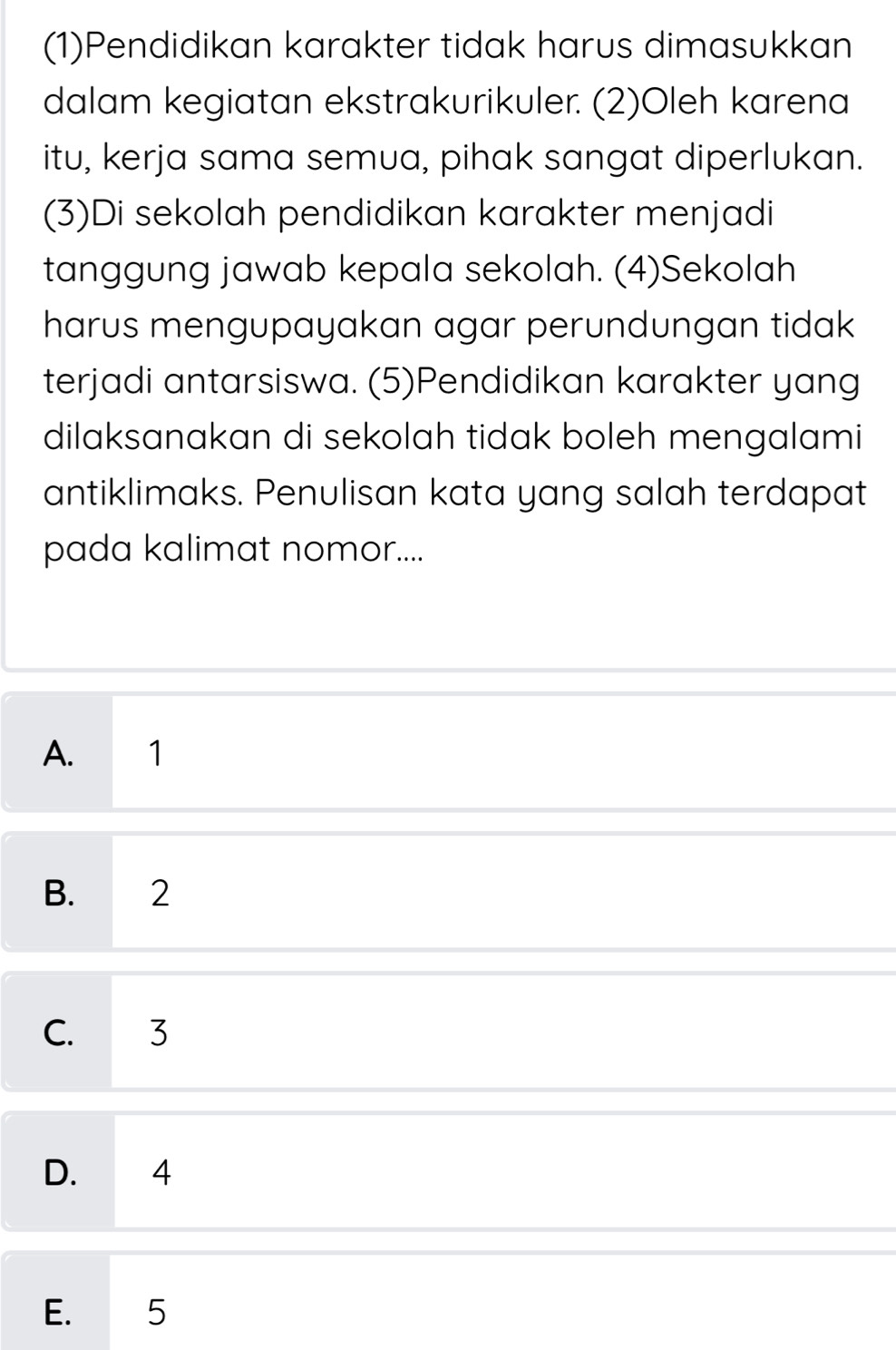 (1)Pendidikan karakter tidak harus dimasukkan
dalam kegiatan ekstrakurikuler. (2)Oleh karena
itu, kerja sama semua, pihak sangat diperlukan.
(3)Di sekolah pendidikan karakter menjadi
tanggung jawab kepala sekolah. (4)Sekolah
harus mengupayakan agar perundungan tidak
terjadi antarsiswa. (5)Pendidikan karakter yang
dilaksanakan di sekolah tidak boleh mengalami
antiklimaks. Penulisan kata yang salah terdapat
pada kalimat nomor....
A. 1
B. 2
C. 3
D. 4
E. 5