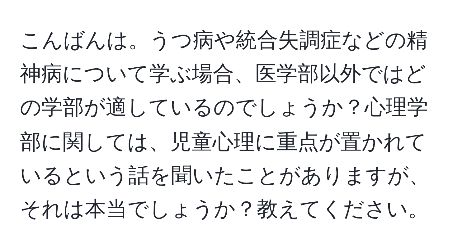 こんばんは。うつ病や統合失調症などの精神病について学ぶ場合、医学部以外ではどの学部が適しているのでしょうか？心理学部に関しては、児童心理に重点が置かれているという話を聞いたことがありますが、それは本当でしょうか？教えてください。