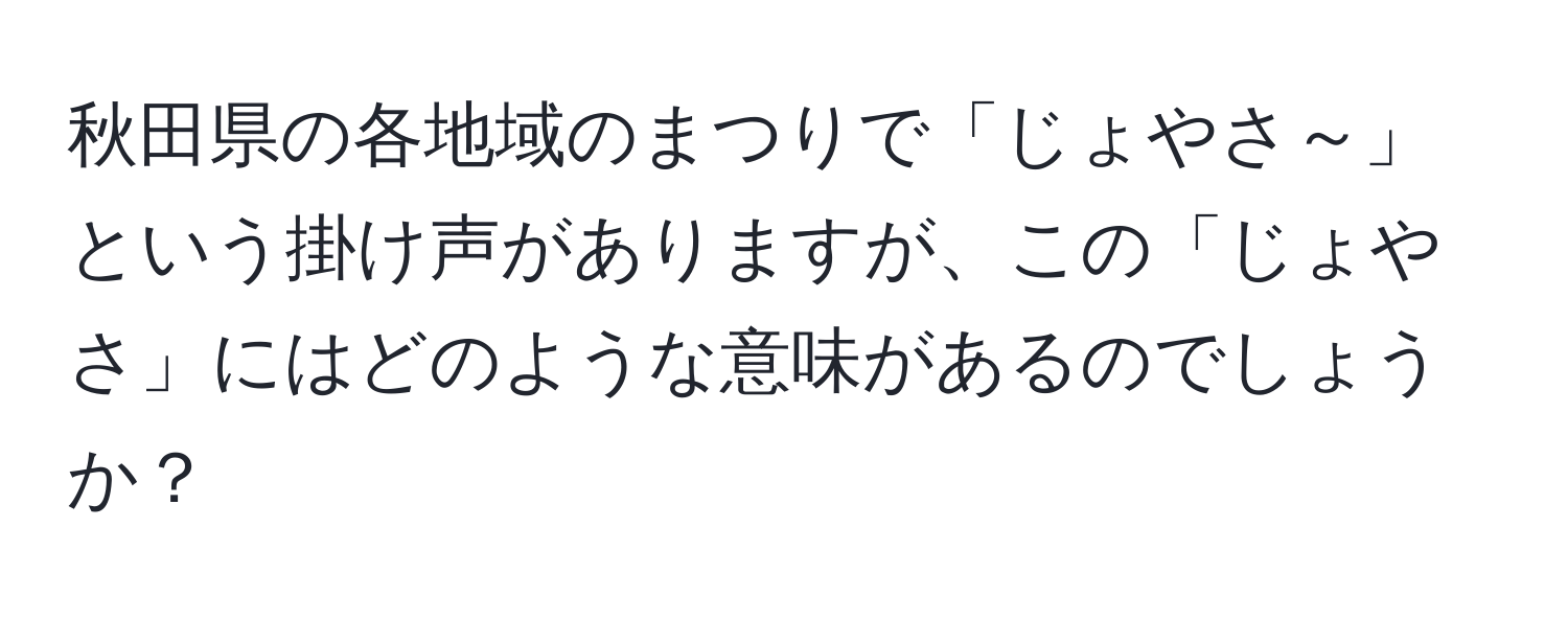 秋田県の各地域のまつりで「じょやさ～」という掛け声がありますが、この「じょやさ」にはどのような意味があるのでしょうか？