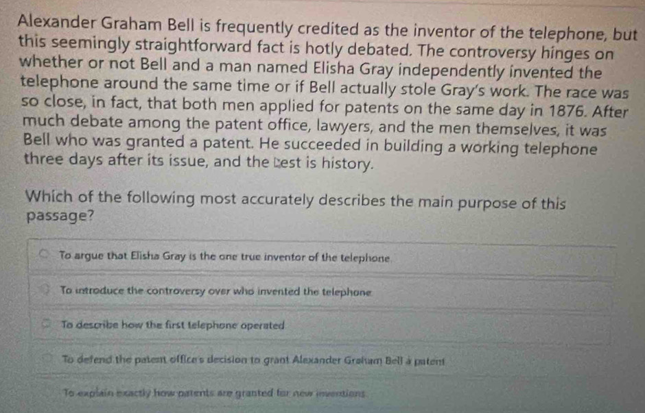 Alexander Graham Bell is frequently credited as the inventor of the telephone, but
this seemingly straightforward fact is hotly debated. The controversy hinges on
whether or not Bell and a man named Elisha Gray independently invented the
telephone around the same time or if Bell actually stole Gray's work. The race was
so close, in fact, that both men applied for patents on the same day in 1876. After
much debate among the patent office, lawyers, and the men themselves, it was
Bell who was granted a patent. He succeeded in building a working telephone
three days after its issue, and the cest is history.
Which of the following most accurately describes the main purpose of this
passage?
To argue that Elisha Gray is the one true inventor of the telephone.
To introduce the controversy over who invented the telephane
To describe how the first telephone operated
To defend the patent office's decision to grant Alexander Graham Bell a patent
To explain exactly how patents are granted for new inventions.