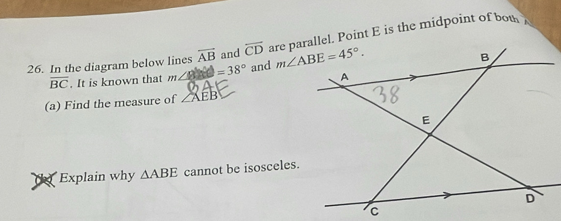 In the diagram below lines overleftrightarrow AB and overleftrightarrow CD are parallel. Point E is the midpoint of both
overline BC. It is known that m∠ 8=38° and 
(a) Find the measure of ZAE
Explain why △ ABE cannot be isosceles.