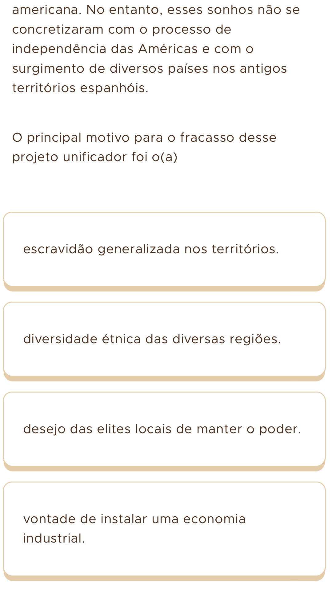 americana. No entanto, esses sonhos não se
concretizaram com o processo de
independência das Américas e com o
surgimento de diversos países nos antigos
territórios espanhóis.
O principal motivo para o fracasso desse
projeto unificador foi o(a)
escravidão generalizada nos territórios.
diversidade étnica das diversas regiões.
desejo das elites locais de manter o poder.
vontade de instalar uma economia
industrial.