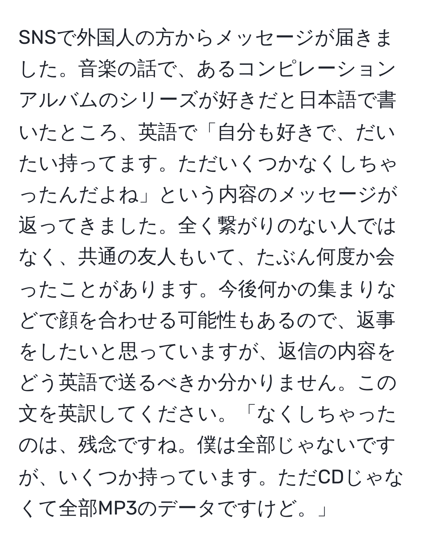 SNSで外国人の方からメッセージが届きました。音楽の話で、あるコンピレーションアルバムのシリーズが好きだと日本語で書いたところ、英語で「自分も好きで、だいたい持ってます。ただいくつかなくしちゃったんだよね」という内容のメッセージが返ってきました。全く繋がりのない人ではなく、共通の友人もいて、たぶん何度か会ったことがあります。今後何かの集まりなどで顔を合わせる可能性もあるので、返事をしたいと思っていますが、返信の内容をどう英語で送るべきか分かりません。この文を英訳してください。「なくしちゃったのは、残念ですね。僕は全部じゃないですが、いくつか持っています。ただCDじゃなくて全部MP3のデータですけど。」